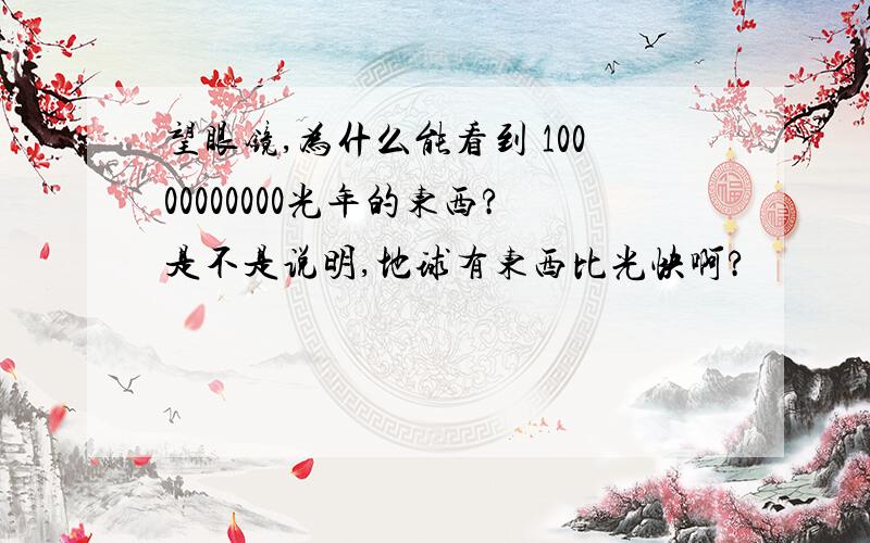 望眼镜,为什么能看到 10000000000光年的东西?是不是说明,地球有东西比光快啊?