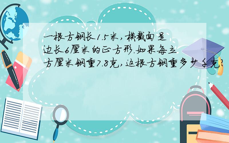 一根方钢长1.5米,横截面是边长6厘米的正方形.如果每立方厘米钢重7.8克,这根方钢重多少千克?