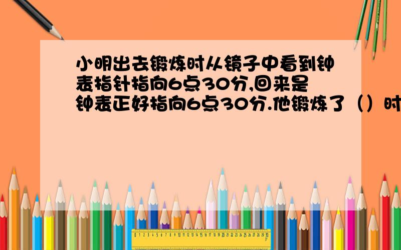 小明出去锻炼时从镜子中看到钟表指针指向6点30分,回来是钟表正好指向6点30分.他锻炼了（）时