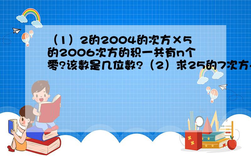 （1）2的2004的次方×5的2006次方的积一共有n个零?该数是几位数?（2）求25的7次方+5的13次方