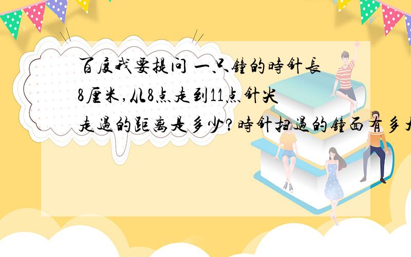 百度我要提问 一只钟的时针长8厘米,从8点走到11点针尖走过的距离是多少?时针扫过的钟面有多大?要求周长和面积 面积=3.14乘于半径 周长=3.14乘于直径