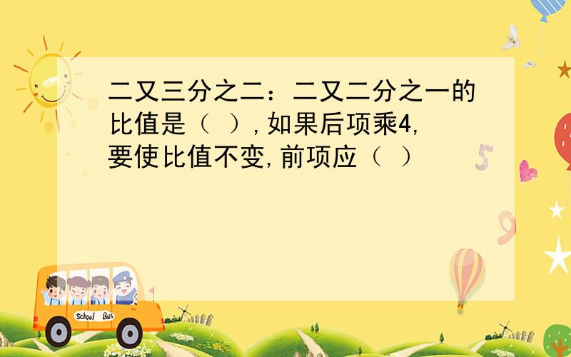 二又三分之二：二又二分之一的比值是（ ）,如果后项乘4,要使比值不变,前项应（ ）