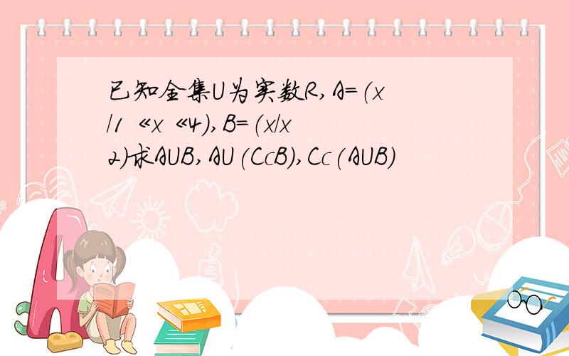已知全集U为实数R,A=（x/1《x《4）,B=（x/x2）求AUB,AU(CcB),Cc(AUB)