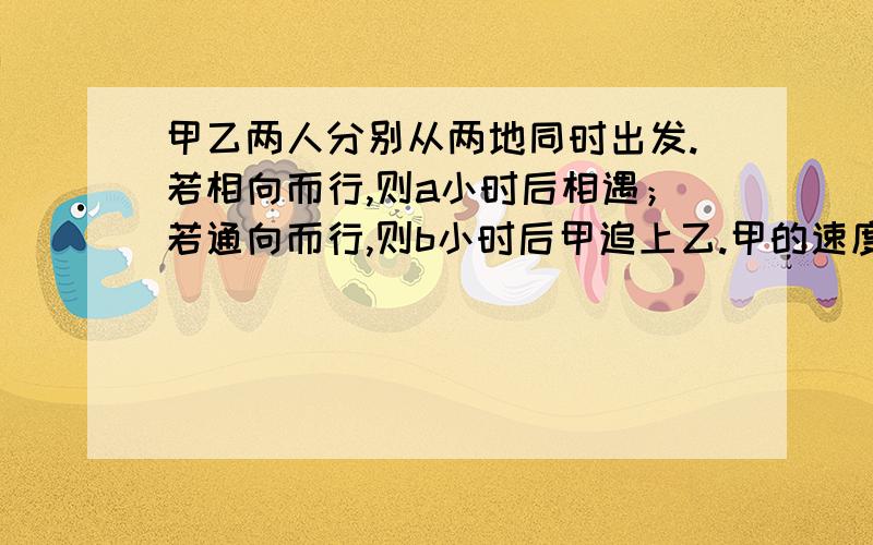 甲乙两人分别从两地同时出发.若相向而行,则a小时后相遇；若通向而行,则b小时后甲追上乙.甲的速度是乙的多少倍?