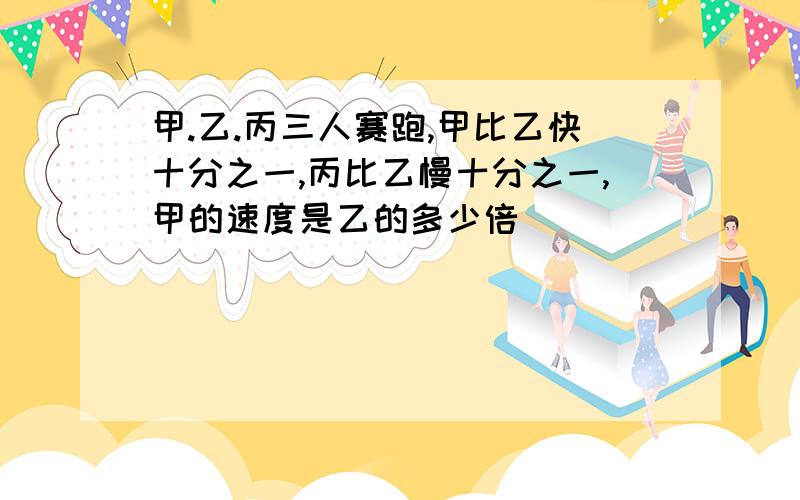 甲.乙.丙三人赛跑,甲比乙快十分之一,丙比乙慢十分之一,甲的速度是乙的多少倍