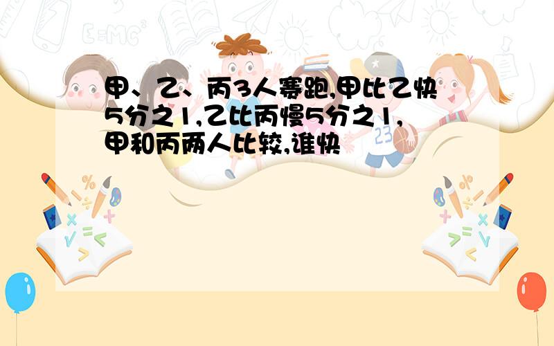 甲、乙、丙3人赛跑,甲比乙快5分之1,乙比丙慢5分之1,甲和丙两人比较,谁快