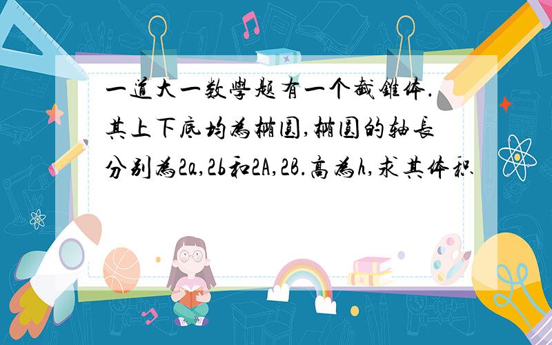 一道大一数学题有一个截锥体．其上下底均为椭圆,椭圆的轴长分别为2a,2b和2A,2B．高为h,求其体积