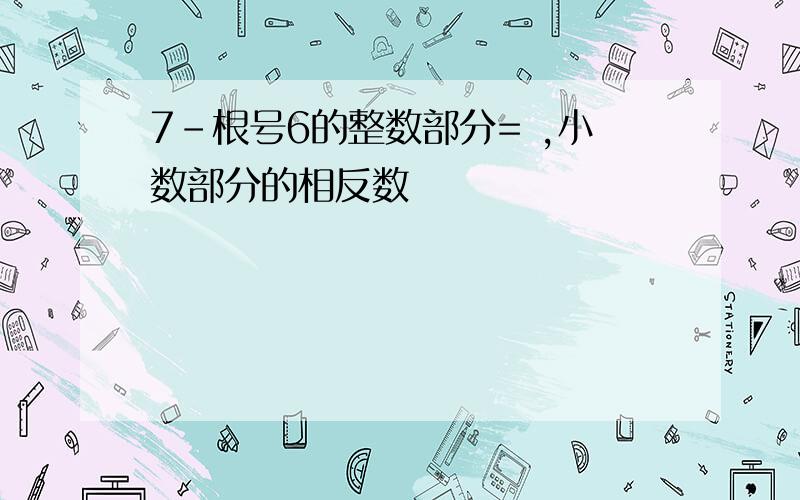 7-根号6的整数部分= ,小数部分的相反数