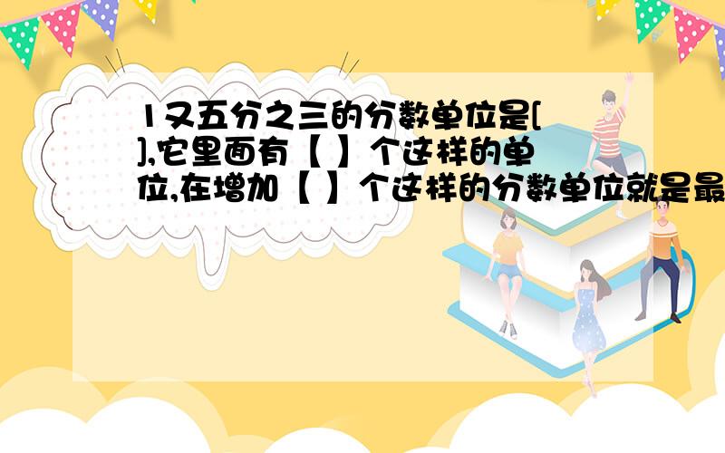 1又五分之三的分数单位是[ ],它里面有【 】个这样的单位,在增加【 】个这样的分数单位就是最小的素数