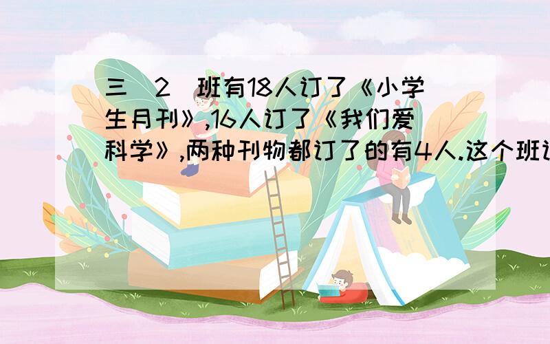 三（2）班有18人订了《小学生月刊》,16人订了《我们爱科学》,两种刊物都订了的有4人.这个班订阅这两种刊物的一共有多少人?