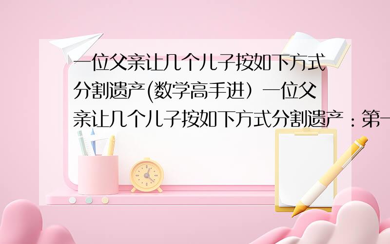 一位父亲让几个儿子按如下方式分割遗产(数学高手进）一位父亲让几个儿子按如下方式分割遗产：第一个儿子分得100克郎和剩下财产的十分之一,第二个儿子分得200克郎和省下财产的十分之