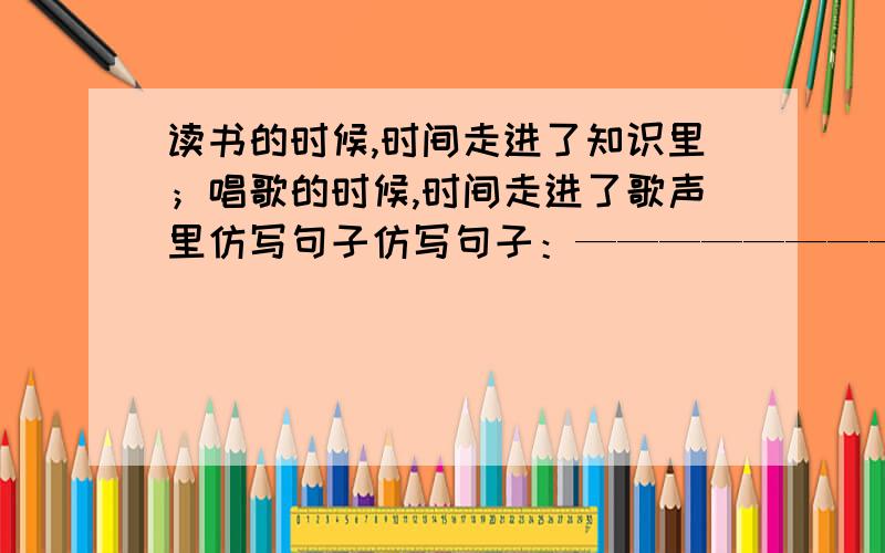 读书的时候,时间走进了知识里；唱歌的时候,时间走进了歌声里仿写句子仿写句子：————————————的时候,时间——————————————