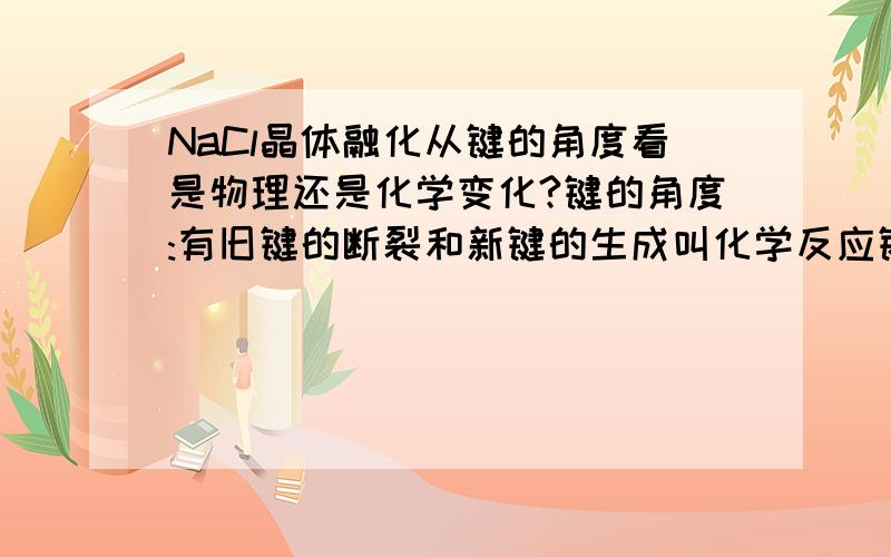 NaCl晶体融化从键的角度看是物理还是化学变化?键的角度:有旧键的断裂和新键的生成叫化学反应键的角度:有旧键的断裂和新键的生成叫化学反应 NaCl=Na++Cl- 离子键已经断裂 可是有什么生成的