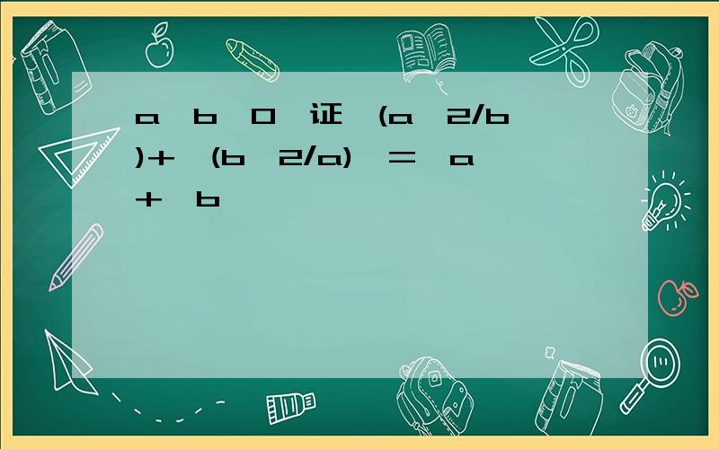 a,b>0,证√(a^2/b)+√(b^2/a)>=√a+√b