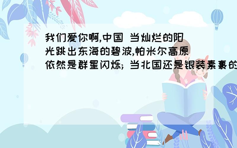 我们爱你啊,中国 当灿烂的阳光跳出东海的碧波,帕米尔高原依然是群星闪烁; 当北国还是银装素裹的世界,南疆早已洋溢着盎然的春色.我们爱你,中国!我们爱你------------ 桂林山水的清奇俊秀,