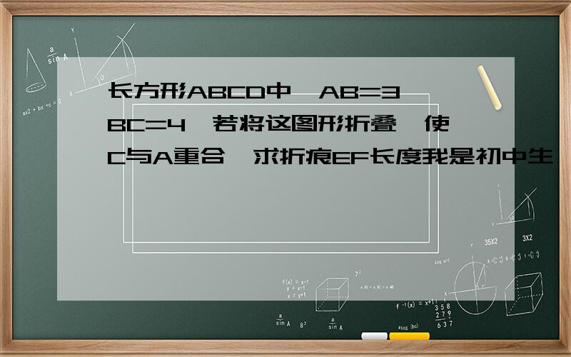长方形ABCD中,AB=3,BC=4,若将这图形折叠,使C与A重合,求折痕EF长度我是初中生,答案不要太深奥,写明理由谢谢