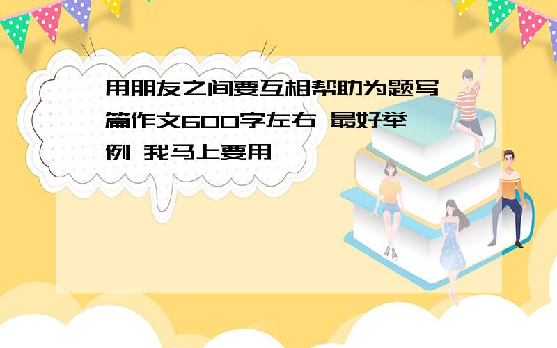 用朋友之间要互相帮助为题写一篇作文600字左右 最好举一例 我马上要用