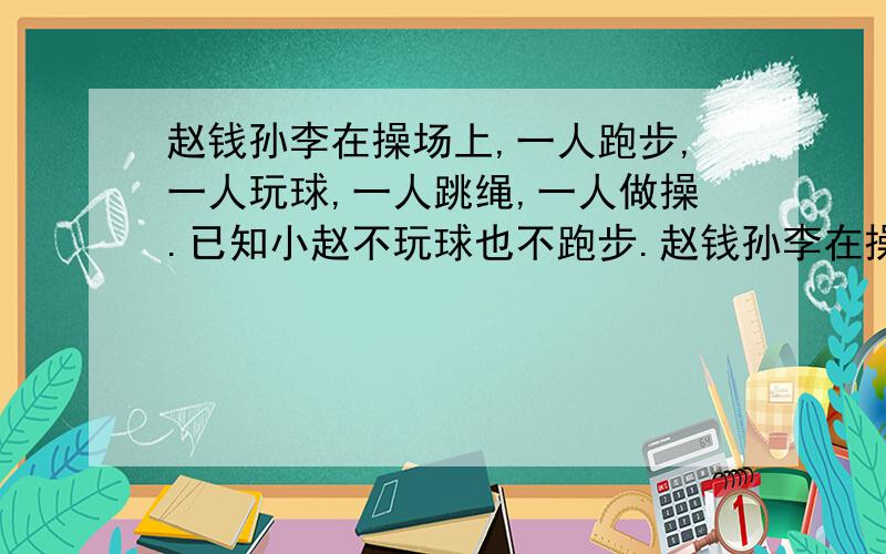 赵钱孙李在操场上,一人跑步,一人玩球,一人跳绳,一人做操.已知小赵不玩球也不跑步.赵钱孙李在操场上,一人跑步,一人玩球,一人跳绳,一人做操.已知小赵不在玩球也不在跑步；小钱不在玩球