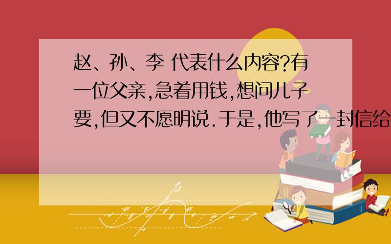 赵、孙、李 代表什么内容?有一位父亲,急着用钱,想问儿子要,但又不愿明说.于是,他写了一封信给儿子,信上只写了“赵、孙、李”三个字.儿子接到信后一看就明白了.半月后老父收到儿子汇款