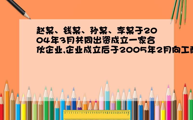 赵某、钱某、孙某、李某于2004年3月共同出资成立一家合伙企业,企业成立后于2005年2月向工商银行贷款100万元,贷款期3年.2005年8月,赵某为企业在跑运输的过程中出车祸死亡,赵某有一妻子和儿