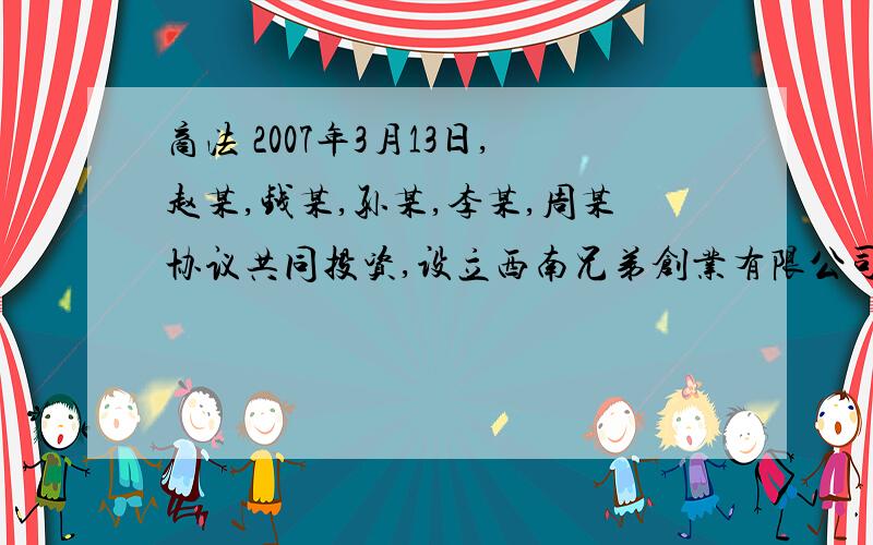 商法 2007年3月13日,赵某,钱某,孙某,李某,周某协议共同投资,设立西南兄弟创业有限公司