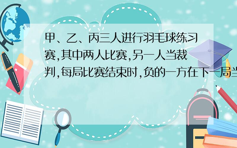 甲、乙、丙三人进行羽毛球练习赛,其中两人比赛,另一人当裁判,每局比赛结束时,负的一方在下一局当裁判．设各局中双方获胜的概率均为1/2,各局比赛的结果相互独立,第1局甲当裁判．(1)求第