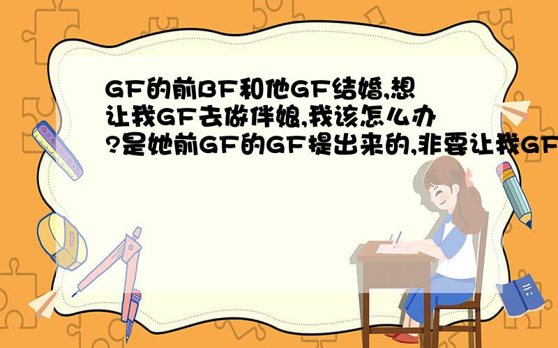 GF的前BF和他GF结婚,想让我GF去做伴娘,我该怎么办?是她前GF的GF提出来的,非要让我GF作伴娘错了,是他前BF的GF提出来的,