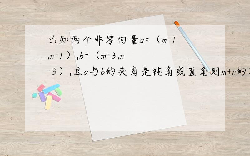 已知两个非零向量a=（m-1,n-1）,b=（m-3,n-3）,且a与b的夹角是钝角或直角则m+n的取值范围?要具体的计算过程