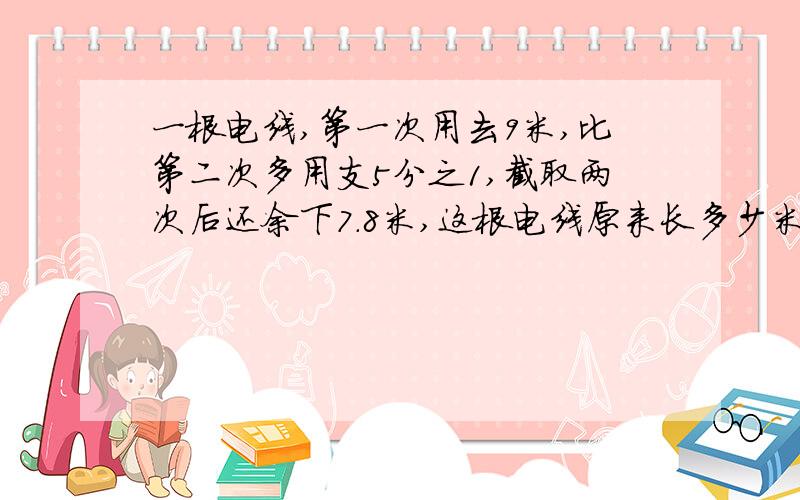 一根电线,第一次用去9米,比第二次多用支5分之1,截取两次后还余下7.8米,这根电线原来长多少米?
