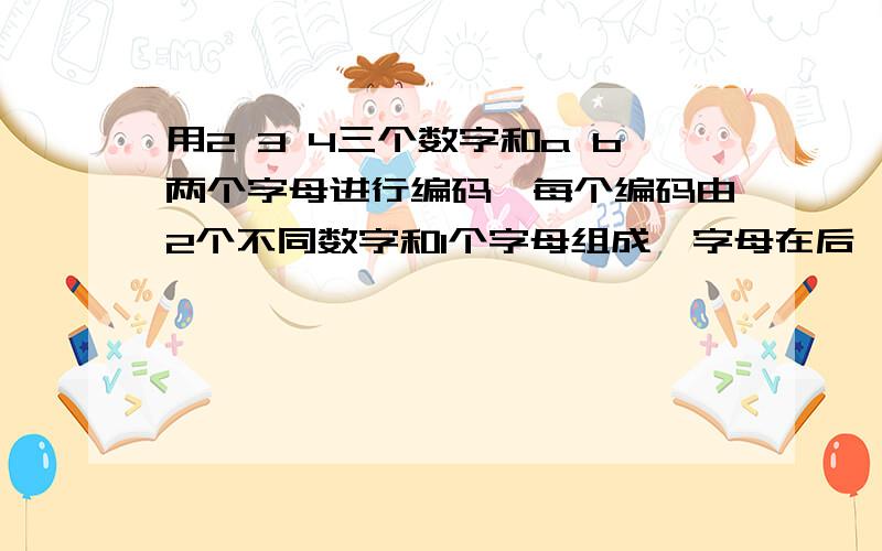 用2 3 4三个数字和a b两个字母进行编码,每个编码由2个不同数字和1个字母组成,字母在后,一共有几个没有重复的编码?写出来.