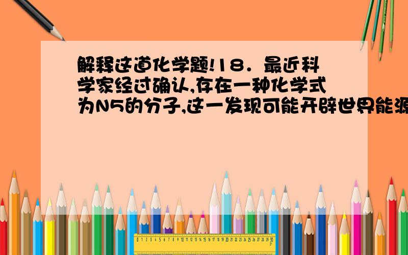 解释这道化学题!18．最近科学家经过确认,存在一种化学式为N5的分子,这一发现可能开辟世界能源的新领域,它可能成为一种好的火箭燃料,下列关于N5的说法正确的是（    ）  A．N5是一种化合