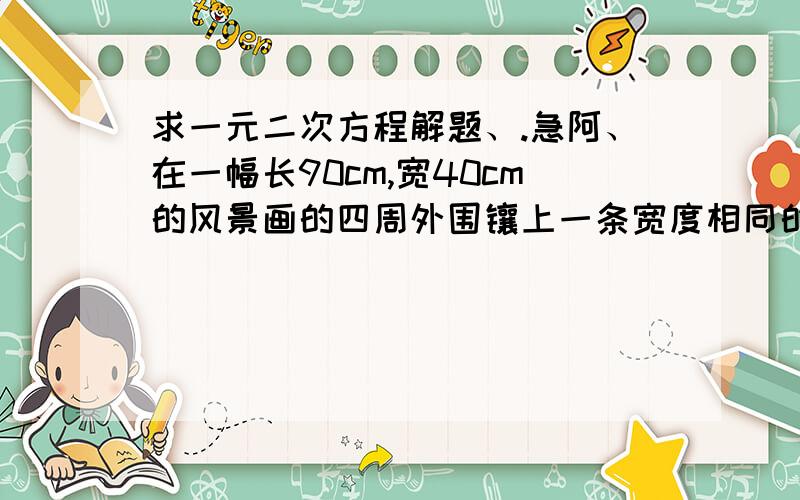 求一元二次方程解题、.急阿、在一幅长90cm,宽40cm的风景画的四周外围镶上一条宽度相同的金色边条,制成一幅挂画,如果要求风景画的面积是整个挂画面积的％72,那么金色边条的宽应该是多少?
