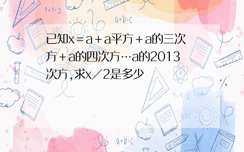 已知x＝a＋a平方＋a的三次方＋a的四次方…a的2013次方,求x╱2是多少