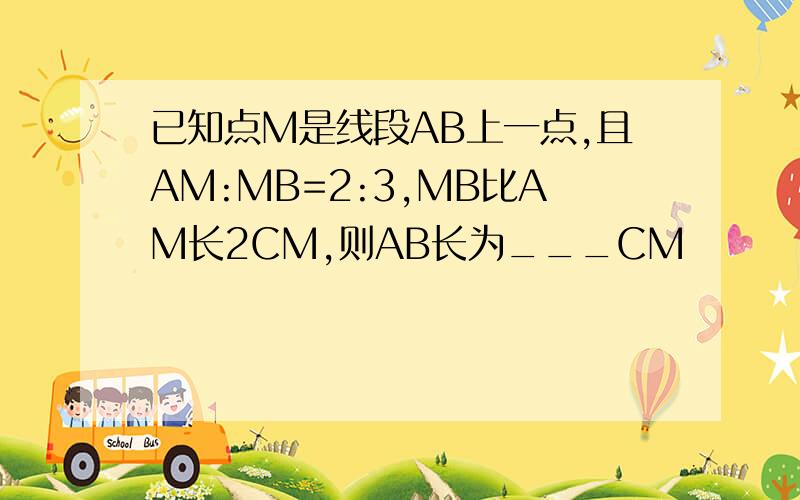 已知点M是线段AB上一点,且AM:MB=2:3,MB比AM长2CM,则AB长为___CM