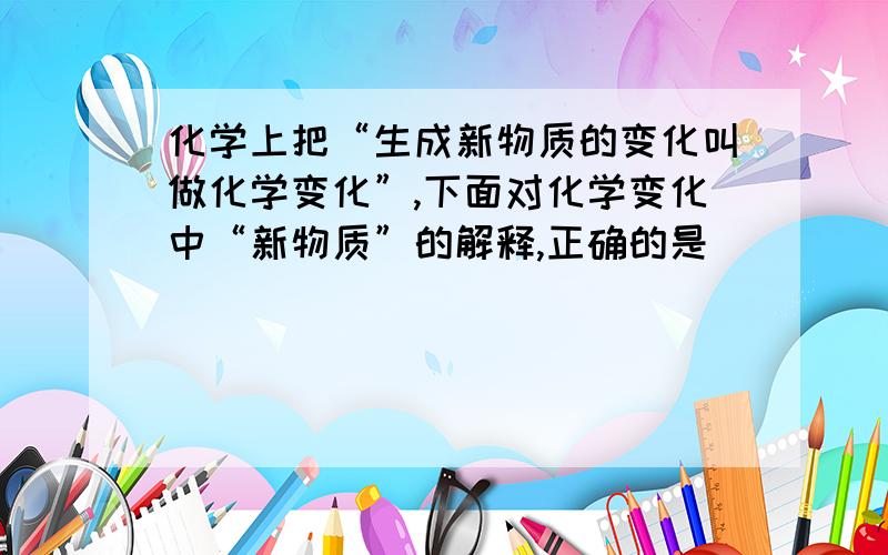 化学上把“生成新物质的变化叫做化学变化”,下面对化学变化中“新物质”的解释,正确的是 (    )A.“新物质”就是自然界中不存在的物质B.“新物质”就是与变化前的物质在颜色、状态等方