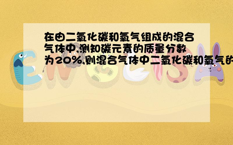 在由二氧化碳和氧气组成的混合气体中,测知碳元素的质量分数为20％,则混合气体中二氧化碳和氧气的质量比为?）