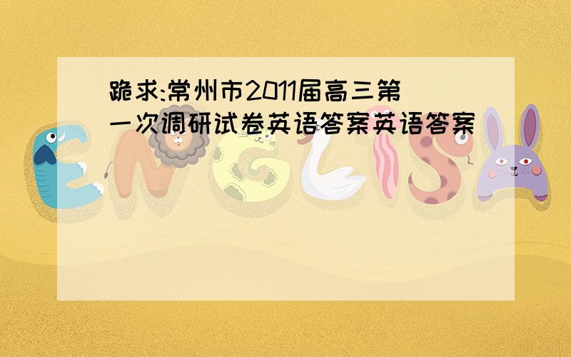 跪求:常州市2011届高三第一次调研试卷英语答案英语答案