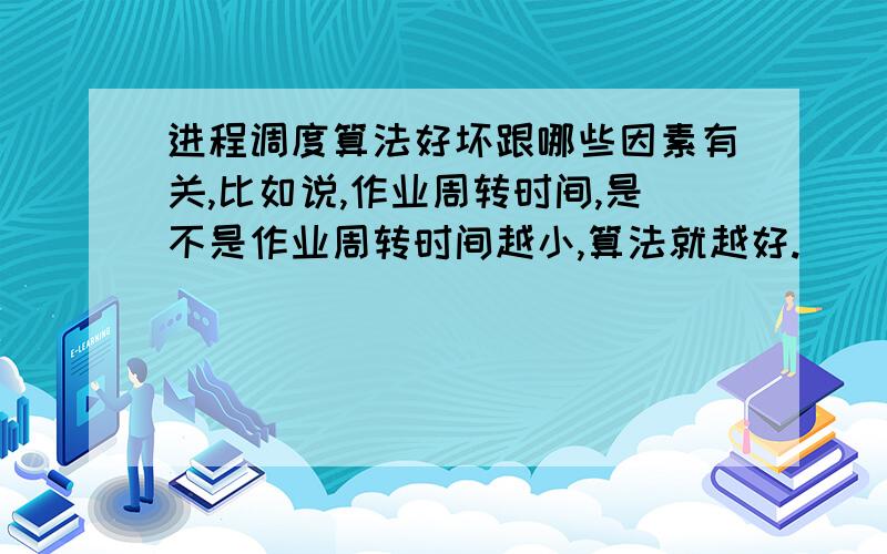 进程调度算法好坏跟哪些因素有关,比如说,作业周转时间,是不是作业周转时间越小,算法就越好.