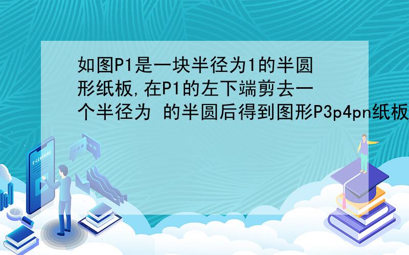 如图P1是一块半径为1的半圆形纸板,在P1的左下端剪去一个半径为 的半圆后得到图形P3p4pn纸板pn的面积sn则s4zz