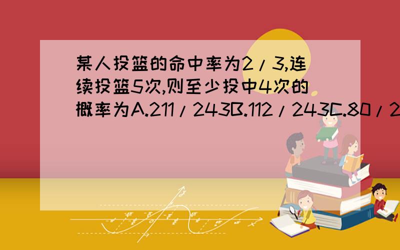 某人投篮的命中率为2/3,连续投篮5次,则至少投中4次的概率为A.211/243B.112/243C.80/243D.32/243