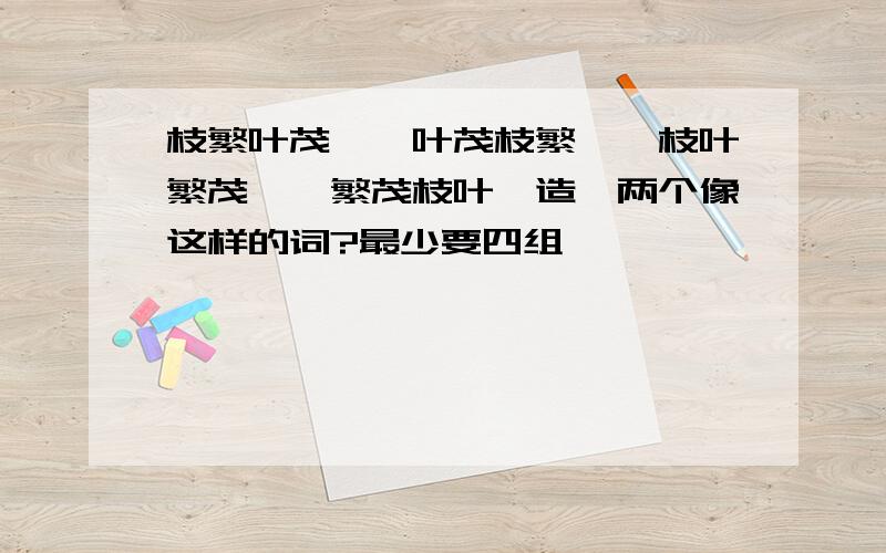 枝繁叶茂——叶茂枝繁——枝叶繁茂——繁茂枝叶,造一两个像这样的词?最少要四组