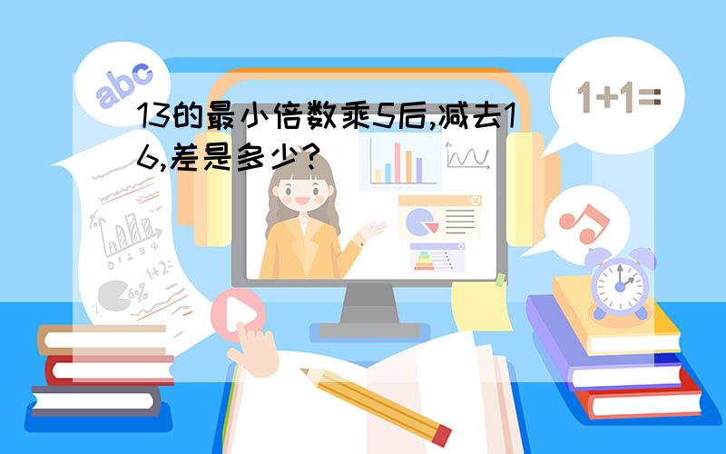 13的最小倍数乘5后,减去16,差是多少?