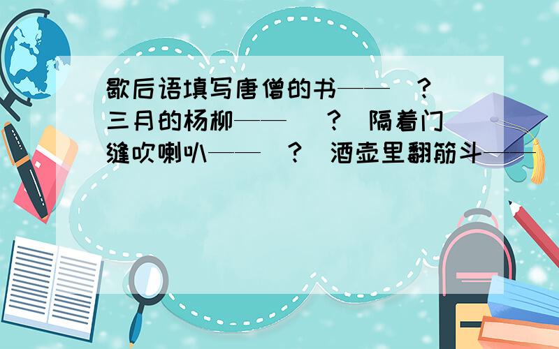 歇后语填写唐僧的书——（?）三月的杨柳——( ?）隔着门缝吹喇叭——（?）酒壶里翻筋斗——（?）