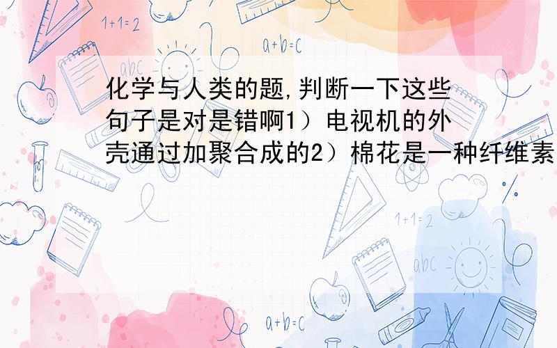 化学与人类的题,判断一下这些句子是对是错啊1）电视机的外壳通过加聚合成的2）棉花是一种纤维素结构3）洗衣粉主要去污作用的是十二烷基苯磺酸钠,是一种强效的表面活性剂4）有机酸和