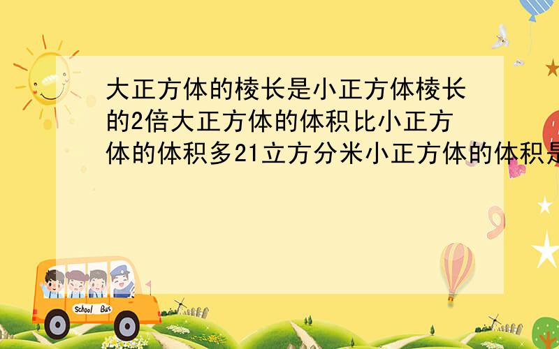 大正方体的棱长是小正方体棱长的2倍大正方体的体积比小正方体的体积多21立方分米小正方体的体积是多少