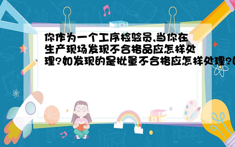 你作为一个工序检验员,当你在生产现场发现不合格品应怎样处理?如发现的是批量不合格应怎样处理?回答好再加.