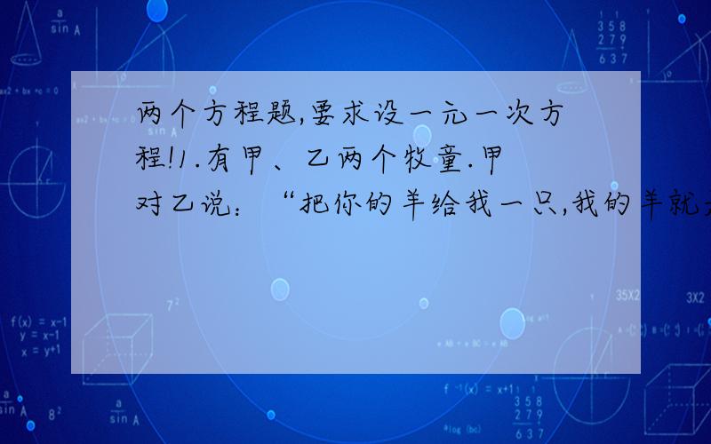 两个方程题,要求设一元一次方程!1.有甲、乙两个牧童.甲对乙说：“把你的羊给我一只,我的羊就是你的2倍.”乙回答说：“最好还是把你的羊给我1只,我们的羊数就一样了.”请问两个牧童各