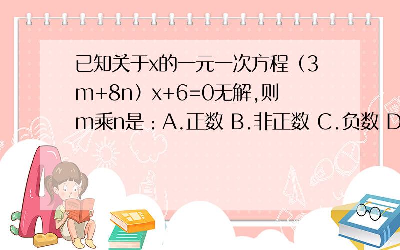 已知关于x的一元一次方程（3m+8n）x+6=0无解,则m乘n是：A.正数 B.非正数 C.负数 D.非负数要求：写出答案,以及解题过程,要详细!