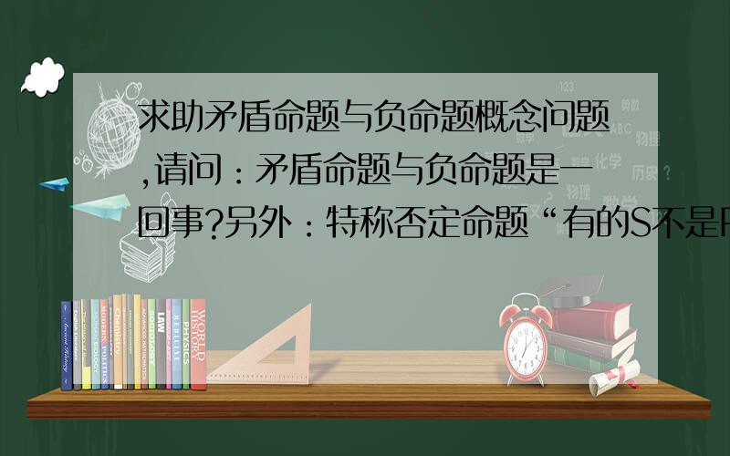 求助矛盾命题与负命题概念问题,请问：矛盾命题与负命题是一回事?另外：特称否定命题“有的S不是P”,其负命题书上写的是“有的S是P”,为什么不是其矛盾命题“所有的S是P”?