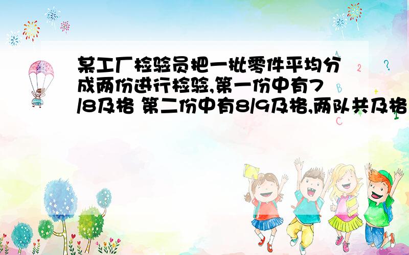 某工厂检验员把一批零件平均分成两份进行检验,第一份中有7/8及格 第二份中有8/9及格,两队共及格17个求及格率